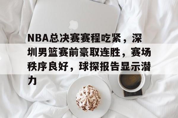 真人娱乐-NBA总决赛赛程吃紧,深圳男篮赛前豪取连胜,赛场秩序良好,球探报告显示潜力的简单介绍