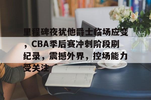 里程碑夜犹他爵士临场应变，CBA季后赛冲刺阶段刷纪录，震撼外界，控场能力受关注的简单介绍